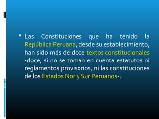  Las Constituciones que ha tenido la
República Peruana, desde su establecimiento,
han sido más de doce textos constitucionales
-doce, si no se toman en cuenta estatutos ni
reglamentos provisorios, ni las constituciones
de los Estados Nor y Sur Peruanos-.
 