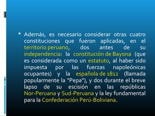  Además, es necesario considerar otras cuatro
constituciones que fueron aplicadas, en el
territorio peruano, dos antes de su
independencia: la constitución de Bayona (que
es considerada como un estatuto, al haber sido
impuesta por las fuerzas napoleónicas
ocupantes) y la española de 1812 (llamada
popularmente la "Pepa"), y dos durante el breve
lapso de su escisión en las repúblicas
Nor-Peruana y Sud-Peruana y la ley fundamental
para la Confederación Perú-Boliviana.
 