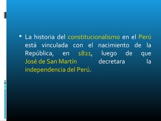  La historia del constitucionalismo en el Perú
está vinculada con el nacimiento de la
República, en 1821, luego de que
José de San Martín decretara la
independencia del Perú.
 
