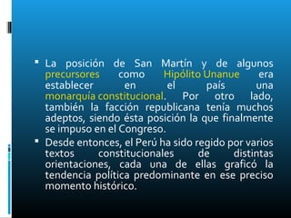  La posición de San Martín y de algunos
precursores como Hipólito Unanue era
establecer en el país una
monarquía constitucional. Por otro lado,
también la facción republicana tenía muchos
adeptos, siendo ésta posición la que finalmente
se impuso en el Congreso.
 Desde entonces, el Perú ha sido regido por varios
textos constitucionales de distintas
orientaciones, cada una de ellas graficó la
tendencia política predominante en ese preciso
momento histórico.
 