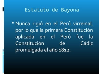 Estatuto de Bayona
 Nunca rigió en el Perú virreinal,
por lo que la primera Constitución
aplicada en el Perú fue la
Constitución de Cádiz
promulgada el año 1812.
 