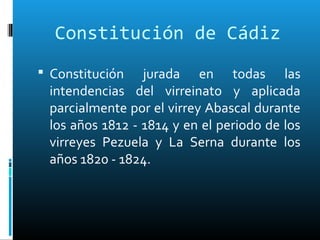 Constitución de Cádiz
 Constitución jurada en todas las
intendencias del virreinato y aplicada
parcialmente por el virrey Abascal durante
los años 1812 - 1814 y en el periodo de los
virreyes Pezuela y La Serna durante los
años 1820 - 1824.
 