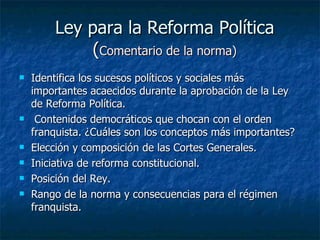 Ley para la Reforma Política ( Comentario de la norma) Identifica los sucesos políticos y sociales más importantes acaecidos durante la aprobación de la Ley de Reforma Política. Contenidos democráticos que chocan con el orden franquista. ¿Cuáles son los conceptos más importantes? Elección y composición de las Cortes Generales. Iniciativa de reforma constitucional. Posición del Rey. Rango de la norma y consecuencias para el régimen franquista. 