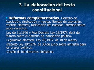 3. La elaboración del texto constitucional Reformas complementarias .  Derecho de  Asociación, sindicación y huelga, libertad de expresión, reforma electoral, ratificación de Tratados Internacionales sobre derechos. Ley de 21/1976 y Real Decreto Ley 12/1977, de 8 de febrero sobre el derecho de  asociación política. Legislación electoral. Ley 20/1977, de 18 de marzo. -Decreto Ley 10/1976, de 30 de junio sobre amnistía para los presos políticos. -Cesión de los derechos dinásticos. 