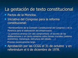 La gestación de texto constitucional Pactos de la Moncloa. Iniciativa del Congreso para la reforma constitucional:  - Nombramiento de la Comisión Constitucional del Congreso y de la Ponencia para la elaboración del anteproyecto. - La ponencia arranca con dos compromisos: el secreto de las deliberaciones y un cierto consenso sobre temas cruciales (sistema económico, monarquía, estructura del estado, ….) -Proceso excesivamente largo. Aprobación por las CCGG el 31 de octubre  y en referéndum el 6 de diciembre de 1978. 