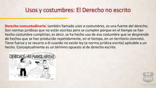 Usos y costumbres: El Derecho no escrito
Derecho consuetudinario, también llamado usos o costumbres, es una fuente del derecho.
Son normas jurídicas que no están escritas pero se cumplen porque en el tiempo se han
hecho costumbre cumplirlas; es decir, se ha hecho uso de esa costumbre que se desprende
de hechos que se han producido repetidamente, en el tiempo, en un territorio concreto.
Tiene fuerza y se recurre a él cuando no existe ley (o norma jurídica escrita) aplicable a un
hecho. Conceptualmente es un término opuesto al de derecho escrito.
 