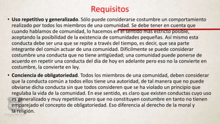 Requisitos
• Uso repetitivo y generalizado. Sólo puede considerarse costumbre un comportamiento
realizado por todos los miembros de una comunidad. Se debe tener en cuenta que
cuando hablamos de comunidad, lo hacemos en el sentido más estricto posible,
aceptando la posibilidad de la existencia de comunidades pequeñas. Así mismo esta
conducta debe ser una que se repite a través del tiempo, es decir, que sea parte
integrante del común actuar de una comunidad. Difícilmente se puede considerar
costumbre una conducta que no tiene antigüedad; una comunidad puede ponerse de
acuerdo en repetir una conducta del día de hoy en adelante pero eso no la convierte en
costumbre, la convierte en ley.
• Conciencia de obligatoriedad. Todos los miembros de una comunidad, deben considerar
que la conducta común a todos ellos tiene una autoridad, de tal manera que no puede
obviarse dicha conducta sin que todos consideren que se ha violado un principio que
regulaba la vida de la comunidad. En ese sentido, es claro que existen conductas cuyo uso
es generalizado y muy repetitivo pero que no constituyen costumbre en tanto no tienen
emparejado el concepto de obligatoriedad. Eso diferencia al derecho de la moral y
la religión.
 