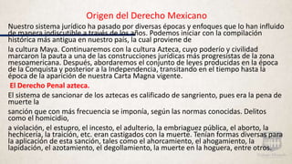 Origen del Derecho Mexicano
Nuestro sistema jurídico ha pasado por diversas épocas y enfoques que lo han influido
de manera indiscutible a través de los años. Podemos iniciar con la compilación
histórica más antigua en nuestro país, la cual proviene de
la cultura Maya. Continuaremos con la cultura Azteca, cuyo poderío y civilidad
marcaron la pauta a una de las construcciones jurídicas más progresistas de la zona
mesoamericana. Después, abordaremos el conjunto de leyes producidas en la época
de la Conquista y posterior a la Independencia, transitando en el tiempo hasta la
época de la aparición de nuestra Carta Magna vigente.
El Derecho Penal azteca.
El sistema de sancionar de los aztecas es calificado de sangriento, pues era la pena de
muerte la
sanción que con más frecuencia se imponía, según las normas conocidas. Delitos
como el homicidio,
a violación, el estupro, el incesto, el adulterio, la embriaguez pública, el aborto, la
hechicería, la traición, etc. eran castigados con la muerte. Tenían formas diversas para
la aplicación de esta sanción, tales como el ahorcamiento, el ahogamiento, la
lapidación, el azotamiento, el degollamiento, la muerte en la hoguera, entre otros.
 