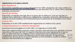 Legislaciones en la época colonial
Bulas Alejandrinas
Documentos expedidos por el papa Alejandro VI en 1493, otorgando a los reyes católicos la
concesión de las islas y las tierras descubiertas y por descubrir con la "plena, libre y absoluta
potestad y jurisdicción".
Leyes de las Partidas
Elaboradas a mediados del siglo XIII en la época del rey Alfonso X. Esta ley regulaba en
materia civil lo referente a matrimonio, obligaciones, contratos, herencias y testamentos. En
materia mercantil establece los lineamientos para la realización de actividades comerciales.
Leyes de Toro
Realizadas en el año 1505 estableciendo regulaciones en materia civil y penal.
La Nueva Recopilación y la Novísima Recopilación
La primera fue promulgada en el año 1567, y la segunda en el año 1805.
Estas leyes reglamentaban aspectos civiles y penales. Normalmente eran aplicadas en forma
conjunta con las Leyes de Toro. Un aspecto importante de estas legislaciones es que en
ellas, se determinó que los indígenas fueran exceptuados de la esclavitud, así como
considerarlos como menores de edad para ciertos actos judiciales. De igual forma,
establecieron que las penas no fueran aplicadas en forma drástica cuando los delitos
hubiesen sido cometidos por indígenas.
 