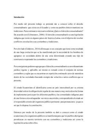 Introducción
Por medio del presente trabajo se pretende dar a conocer sobre el derecho
consuetudinario que existe en el Ecuador y como sus pueblos étnicos mantiene sus
tradiciones.Paracontinuares necesarioenfatizar¿Quées elderechoconsuetudinario?
De acuerdo con (Colmenares , 2006) : El derecho consuetudinario es una legislación
indígena que existe en algunos países de América Latina, con el objetivo de resolver
conflictos en relación a sus costumbres y tradiciones.
Por otro lado (Calderon, 2014) afirmaque es un concepto que tiene como resultado
de una larga evolución que se ha manifestado por la necesidad de los hombres de
agruparse en sociedades dentro de una zona determinada creando una tipo de
convivencia respetando las costumbres y tradiciones.
Porconsiguientepodemosagregarque elderechoconsuetudinarioesunordenamiento
jurídico vigente y aplicable, así mismo es tomado como el conjunto de normas
costumbres y reglas que se encuentran en repeticióncontinuade actos de naturaleza
dentro de las sociedades buscando siempre dar solución a varios conflictos que se
presente.
El estado Ecuatoriano al identificarse como un país intercultural por su extensa
diversidad estáen la obligaciónde regular de una manera muy meticulosalas formas
de implementar justiciapor los diferentespueblos y las comunidades indígenas para
de una formau otrasalvaguardar sus raíces ancestrales, correspondiendo al estado ser
el responsable através del organismo público pertinente parapronunciarse yaque es
así que lo dispone la constitución.
Entonces por medio de la presente también se dará a conocer como el estado
ecuatorianoylos organismospúblicos semanifiestanpara que lospueblos aborígenes
prevalezcan en nuestro territorio con sus costumbres y tradiciones así como la
legislación actúa sobre ellos.
 