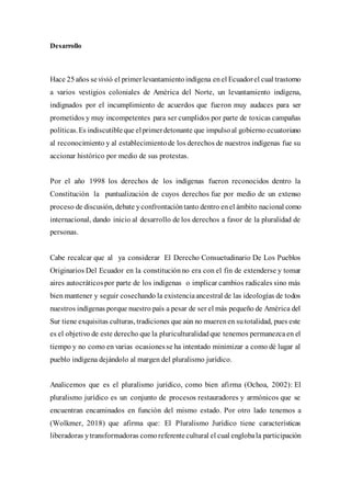 Desarrollo
Hace 25años sevivió el primerlevantamientoindígena enel Ecuadorel cual trastorno
a varios vestigios coloniales de América del Norte, un levantamiento indígena,
indignados por el incumplimiento de acuerdos que fueron muy audaces para ser
prometidos y muy incompetentes para ser cumplidos por parte de toxicas campañas
políticas.Es indiscutibleque elprimerdetonante que impulsoal gobierno ecuatoriano
al reconocimiento y al establecimientode los derechos de nuestros indígenas fue su
accionar histórico por medio de sus protestas.
Por el año 1998 los derechos de los indígenas fueron reconocidos dentro la
Constitución la puntualización de cuyos derechos fue por medio de un extenso
proceso de discusión, debate yconfrontacióntanto dentro enel ámbito nacional como
internacional, dando inicio al desarrollo de los derechos a favor de la pluralidad de
personas.
Cabe recalcar que al ya considerar El Derecho Consuetudinario De Los Pueblos
Originarios Del Ecuador en la constitución no era con el fin de extenderse y tomar
aires autocráticospor parte de los indígenas o implicar cambios radicales sino más
bien mantener y seguir cosechando la existenciaancestral de las ideologías de todos
nuestros indígenas porque nuestro país a pesar de ser el más pequeño de América del
Sur tiene exquisitas culturas, tradiciones que aún no muerenen sutotalidad, pues este
es el objetivo de este derecho que la pluriculturalidadque tenemos permanezcaen el
tiempo y no como en varias ocasionesse ha intentado minimizar a como dé lugar al
pueblo indígena dejándolo al margen del pluralismo jurídico.
Analicemos que es el pluralismo jurídico, como bien afirma (Ochoa, 2002): El
pluralismo jurídico es un conjunto de procesos restauradores y armónicos que se
encuentran encaminados en función del mismo estado. Por otro lado tenemos a
(Wolkmer, 2018) que afirma que: El Pluralismo Jurídico tiene características
liberadoras ytransformadoras comoreferentecultural el cual englobala participación
 
