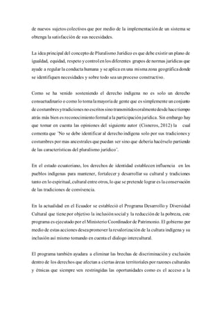 de nuevos sujetos colectivos que por medio de la implementaciónde un sistema se
obtenga la satisfacción de sus necesidades.
La idea principal del concepto de Pluralismo Jurídico es que debe existir un plano de
igualdad, equidad, respeto ycontrolenlos diferentes grupos de normas jurídicas que
ayude a regular la conducta humana y se aplica en una mismazona geográfica donde
se identifiquen necesidades y sobre todo sea un proceso constructivo.
Como se ha venido sosteniendo el derecho indígena no es solo un derecho
consuetudinario o como lo tomalamayoríade gente que es simplemente unconjunto
de costumbres ytradicionesnoescritossinotransmitidosoralmentedesdehacetiempo
atrás más bien es reconocimientoformal ala participaciónjurídica. Sin embargo hay
que tomar en cuenta las opiniones del siguiente autor (Cisneros, 2012) la cual
comenta que ¨No se debe identificar al derecho indígena solo por sus tradiciones y
costumbres por mas ancestrales que puedan ser sino que debería hacérselo partiendo
de las características del pluralismo jurídico¨.
En el estado ecuatoriano, los derechos de identidad establecen influencia en los
pueblos indígenas para mantener, fortalecer y desarrollar su cultural y tradiciones
tanto en lo espiritual, cultural entre otros, lo que se pretende lograr es laconservación
de las tradiciones de convivencia.
En la actualidad en el Ecuador se estableció el Programa Desarrollo y Diversidad
Cultural que tiene por objetivo la inclusiónsocial y la reducciónde la pobreza, este
programa es ejecutado por el Ministerio Coordinador de Patrimonio. El gobierno por
medio de estas acciones deseapromover larevalorización de la cultura indígena y su
inclusión así mismo tomando en cuenta el dialogo intercultural.
El programa también ayudara a eliminar las brechas de discriminación y exclusión
dentro de los derechos que afectan a ciertas áreas territoriales por razones culturales
y étnicas que siempre ven restringidas las oportunidades como es el acceso a la
 