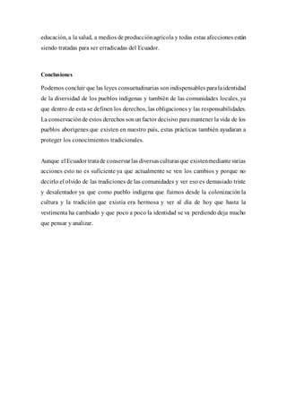 educación, a la salud, a medios de producciónagrícola y todas estas afecciones están
siendo tratadas para ser erradicadas del Ecuador.
Conclusiones
Podemos concluir que las leyes consuetudinarias sonindispensables paralaidentidad
de la diversidad de los pueblos indígenas y también de las comunidades locales, ya
que dentro de esta se definen los derechos, las obligaciones y las responsabilidades.
La conservaciónde estos derechos sonunfactor decisivo paramantener la vida de los
pueblos aborígenes que existen en nuestro país, estas prácticas también ayudaran a
proteger los conocimientos tradicionales.
Aunque elEcuador tratade conservarlas diversasculturasque existenmediantevarias
acciones esto no es suficiente ya que actualmente se ven los cambios y porque no
decirlo el olvido de las tradiciones de las comunidades y ver eso es demasiado triste
y desalentador ya que como pueblo indígena que fuimos desde la colonización la
cultura y la tradición que existía era hermosa y ver al día de hoy que hasta la
vestimenta ha cambiado y que poco a poco la identidad se va perdiendo deja mucho
que pensar y analizar.
 