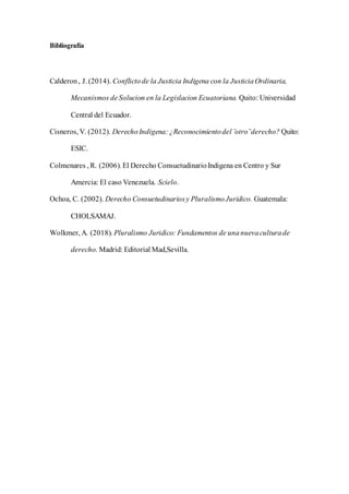 Bibliografía
Calderon, J. (2014). Conflictode la Justicia Indigena con la JusticiaOrdinaria,
Mecanismos deSolucion en la Legislacion Ecuatoriana. Quito: Universidad
Central del Ecuador.
Cisneros, V. (2012). Derecho Indigena:¿Reconocimientodel ¨otro¨derecho? Quito:
ESIC.
Colmenares , R. (2006). El Derecho ConsuetudinarioIndigena en Centro y Sur
Amercia: El caso Venezuela. Scielo.
Ochoa, C. (2002). Derecho Consuetudinariosy PluralismoJuridico. Guatemala:
CHOLSAMAJ.
Wolkmer, A. (2018). Pluralismo Juridico: Fundamentos de unanuevaculturade
derecho. Madrid: Editorial Mad,Sevilla.
 