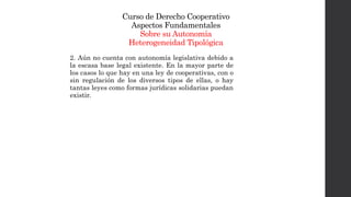 Curso de Derecho Cooperativo
Aspectos Fundamentales
Sobre su Autonomía
Heterogeneidad Tipológica
2. Aún no cuenta con autonomía legislativa debido a
la escasa base legal existente. En la mayor parte de
los casos lo que hay en una ley de cooperativas, con o
sin regulación de los diversos tipos de ellas, o hay
tantas leyes como formas jurídicas solidarias puedan
existir.
 