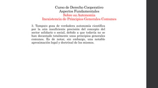 Curso de Derecho Cooperativo
Aspectos Fundamentales
Sobre su Autonomía
Inexistencia de Principios Generales Comunes
3. Tampoco goza de verdadera autonomía científica
por la aún insuficiente precisión del concepto del
sector solidario o social, debido a que todavía no se
han decantado totalmente unos principios generales
comunes. Es de notar, sin embargo, una notable
aproximación legal y doctrinal de los mismos.
 