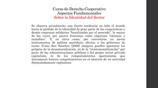 Curso de Derecho Cooperativo
Aspectos Fundamentales
Sobre la Identidad del Sector
Se observa actualmente una fuerte tendencia en todo el mundo
hacia la pérdida de la identidad de gran parte de las cooperativas y
demás empresas solidarias “banalizadas por el mercado”, la mayor
de las veces, por querer funcionar como empresas “exitosas y
rentables”. Y, en otros casos, por convertirse en meros
instrumentos de política partidaria afectas a los gobiernos de
turno. Como dice Sánchez (2008) tampoco pueden ignorarse los
peligros de la desnaturalización, ni de la “instrumentalización” por
parte de las administraciones públicas o del propio sector privado
capitalista, ni de los comportamientos oportunistas que
únicamente buscan compensaciones en el ejercicio de su actividad
disimuladamente capitalista.
 