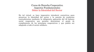 Curso de Derecho Cooperativo
Aspectos Fundamentales
Sobre la Identidad del Sector
En tal virtud, se hace imperativo introducir correctivos para
preservar la identidad del sector y la sanción de conductas
contradictorias mediante la obligatoria aplicación del 40 balance
social cooperativo que permite determinar el grado de
cumplimiento de los principios cooperativos y que podría ser
adaptado a todo el sector solidario.
 