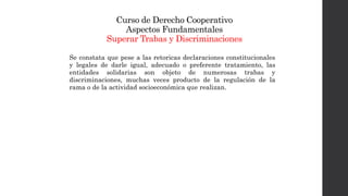 Curso de Derecho Cooperativo
Aspectos Fundamentales
Superar Trabas y Discriminaciones
Se constata que pese a las retoricas declaraciones constitucionales
y legales de darle igual, adecuado o preferente tratamiento, las
entidades solidarias son objeto de numerosas trabas y
discriminaciones, muchas veces producto de la regulación de la
rama o de la actividad socioeconómica que realizan.
 