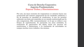 Curso de Derecho Cooperativo
Aspectos Fundamentales
Superar Trabas y Discriminaciones
Por esto, las leyes recientes de cooperativas se orientan hacia una
acentuación del carácter empresarial de las entidades solidarias a
fin de ponerlas en igualdad de condiciones, lo que les permita
enfrentar con éxito sus cometidos en un mundo caracterizado por la
alta competencia. Ello -sustancialmente- en lo que se refiere a sus
formas de capitalización, de asociación con otras entidades, la
realización de operaciones del objeto social con terceros sin
restricciones o limitaciones, o la realización de actividades en
campos muchas veces vedados a las mismas.
 