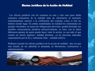 Los efectos jurídicos son los comunes en uno y otro caso pues dicha
sentencia estimatoria de la nulidad trata de retrotraerse al momento
inmediatamente anterior a la celebración del contrato, como si éste no
hubiera tenido lugar. En ambas modalidades de nulidad los contratantes no
quedan vinculados, no nacen las obligaciones previstas, quedan borradas sus
posibles consecuencias jurídicas retroactivamente, ex tunc, con la única
diferencia patente de quien pueda hacer valer la acción, ya sea todo el que
ostente un interés legitimo- nulidad absoluta-, ya las personas indicadas
expresamente por la ley y solamente ellas – nulidad relativa.
Podemos resumir los efectos jurídicos de la acción de nulidad, una vez que
ésta triunfe, de ser admitida la demanda, en liberatorios, restitutorios e
indemnizatorios.
 