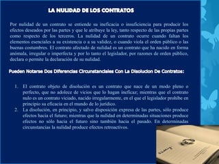 Por nulidad de un contrato se entiende su ineficacia o insuficiencia para producir los
efectos deseados por las partes y que le atribuye la ley, tanto respecto de las propias partes
como respecto de los terceros. La nulidad de un contrato ocurre cuando faltan los
elementos esenciales a su existencia o a su validez, o cuando viola el orden público o las
buenas costumbres. El contrato afectado de nulidad es un contrato que ha nacido en forma
anómala, irregular o imperfecta y por lo tanto el legislador, por razones de orden público,
declara o permite la declaración de su nulidad.
1. El contrato objeto de disolución es un contrato que nace de un modo pleno o
perfecto, que no adolece de vicios que lo hagan ineficaz; mientras que el contrato
nulo es un contrato viciado, nacido irregularmente, en el que el legislador prohíbe en
principio su eficacia en el mundo de lo jurídico.
2. La disolución, en principio, y salvo disposición expresa de las partes, sólo produce
efectos hacia el futuro; mientras que la nulidad en determinadas situaciones produce
efectos no sólo hacia el futuro sino también hacia el pasado. En determinadas
circunstancias la nulidad produce efectos retroactivos.
 