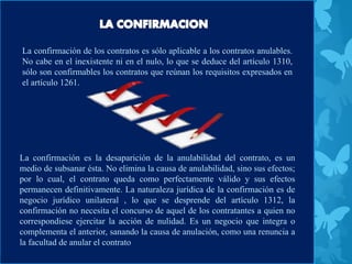 La confirmación de los contratos es sólo aplicable a los contratos anulables.
No cabe en el inexistente ni en el nulo, lo que se deduce del artículo 1310,
sólo son confirmables los contratos que reúnan los requisitos expresados en
el artículo 1261.
La confirmación es la desaparición de la anulabilidad del contrato, es un
medio de subsanar ésta. No elimina la causa de anulabilidad, sino sus efectos;
por lo cual, el contrato queda como perfectamente válido y sus efectos
permanecen definitivamente. La naturaleza jurídica de la confirmación es de
negocio jurídico unilateral , lo que se desprende del artículo 1312, la
confirmación no necesita el concurso de aquel de los contratantes a quien no
correspondiese ejercitar la acción de nulidad. Es un negocio que integra o
complementa el anterior, sanando la causa de anulación, como una renuncia a
la facultad de anular el contrato
 