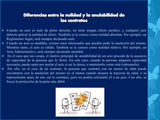  Cuando un acto es nulo de pleno derecho, no tiene ningún efecto jurídico, y cualquier juez
debería aplicar la nulidad de oficio. También se le conoce como nulidad absoluta. Por ejemplo, un
Reglamento ilegal, será siempre declarado nulo.
 Cuando un acto es anulable, existen unos interesados que pueden pedir la anulación del mismo.
Mientras tanto, el acto es válido. También se le conoce como nulidad relativa. Por ejemplo, un
Acto Administrativo, será siempre declarado anulable.
 En el caso que nos ocupa, el motivo principal de anulabilidad de un acto procede de la ausencia
de capacidad de la persona que lo firmó. En este caso, cuando la persona adquiere capacidad
necesaria, puede optar por anular el acto si así lo desea, o mantenerlo como está (subsanarlo).
 Por ello, en el caso de un contrato, la persona que contrató con un menor de edad puede
encontrarse con la anulación del mismo (si el menor cuando alcanza la mayoría de edad, o su
representante antes de eso, así lo estiman), pero no podría solicitarlo él a un juez. Con ello, se
busca la protección de la parte más débil.
 