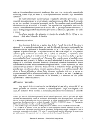 quien se demandan obtiene sentencia absolutoria. Con todo, cesa este derecho para exigir la
restitución, contra el que, de buena fe y con algún fundamento plausible, haya intentado la
demanda20.
        En cuanto al momento a partir del cual se deben los alimentos provisorios, se han
sostenido dos opiniones en la jurisprudencia: para la primera, se deben desde el momento
en que haya quedado ejecutoriada la sentencia que los fijó; para la segunda, se deben desde
el momento en que se notificó la demanda. Esta segunda tesis, mayoritaria, parece ser la
correcta, considerando lo dispuesto en el artículo 331, al que seguidamente aludiremos, y
que no distingue según se trate de alimentos provisorios o definitivos, aplicándose por tanto
a los dos.
        Se refieren también a los alimentos provisorios los artículos 54-2 y 109 de la Ley
número 19.968, sobre Tribunales de Familia.

b.2) Alimentos definitivos.

        Los alimentos definitivos se deben, dice la ley, “desde la fecha de la primera
demanda” y se entienden concedidos por toda la vida del alimentario, continuando las
circunstancias que legitimaron la demanda (artículos 331 y 332 del Código Civil). La Corte
Suprema ha puntualizado que “al referirse el artículo 331 del Código Civil a la primera
demanda para establecer que desde ella se deben los alimentos, la referencia debe
entenderse a la fecha de la notificación de la demanda y no al tiempo o fecha en que fue
presentada al tribunal correspondiente”. Tampoco debe entenderse que la ley alude, como
acontece por regla general, a la fecha en que quede ejecutoriada la sentencia que disponga
el pago de la pensión de alimentos. Como dice Vodanovic, mientras el demandado no sea
válidamente notificado, procesalmente nada le puede afectar. Y sería injusto que, sin tener
conocimiento del estado de necesidad de su acreedor, el alimentario tuviera que responder
por algo que, sin culpa suya, hasta entonces ignoraba, al menos en el ámbito procesal21. Por
cierto, si durante el juicio se habían fijado alimentos provisorios inferiores a los que se
regulan como definitivos, el demandado deberá pagar la diferencia por todo el período que
haya transcurrido entre la notificación de la demanda y el momento en que quedó
ejecutoriada la sentencia definitiva.

c) Congruos y necesarios.

        Hoy, a partir de la reforma introducida al Código Civil por la Ley número 19.585, se
afirma que todos los alimentos, conforme lo expresa el propio Código, son congruos: vale
decir, los alimentos deben habilitar al alimentado para subsistir modestamente de un modo


subraya que atendida la naturaleza precautoria de los alimentos provisorios, esto es, que tienen por objeto
adelantar provisoriamente los efectos de la sentencia definitiva para evitar perjuicios al actor, no es posible
que un incidente relacionado con ellos se resuelva en la misma sentencia definitiva, debiendo el juez
pronunciarse derechamente sobre el incidente formulado: “GACETA JURÍDICA”, número 178 (Santiago de
Chile, Editorial Jurídica ConoSur Limitada-LexisNexis), pág. 96.
20
   Texto modificado por la Ley número 20.152, publicada en el Diario Oficial de fecha 9 de enero de 2007.
21
   VODANOVIC H., Antonio, ob. cit., pág. 163. Por lo demás, agregamos nosotros, la fórmula en virtud de la
cual nada se debe sino desde la notificación de la demanda, no es ajena al propio Código Civil, que la
contempla, por ejemplo, en el artículo 1890, inciso 2º, a propósito de la rescisión del contrato de compraventa
por lesión enorme: “No se deberán intereses o frutos sino desde la fecha de la demanda…”


                          Derecho de Alimentos – Juan Andrés Orrego Acuña                                    7
 
