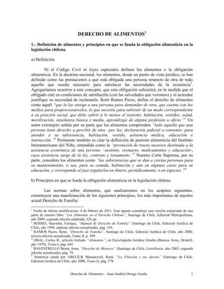 Derecho de Alimentos – Juan Andrés Orrego Acuña 1
DERECHO DE ALIMENTOS1
1.- Definición de alimentos y principios en que se funda la obligación alimenticia en la
legislación chilena.
a) Definición.
Ni el Código Civil ni leyes especiales definen los alimentos o la obligación
alimenticia. En la doctrina nacional, los alimentos, desde un punto de vista jurídico, se han
definido como las prestaciones a que está obligada una persona respecto de otra de todo
aquello que resulte necesario para satisfacer las necesidades de la existencia2
.
Agregaríamos nosotros a este concepto, que esta obligación subsistirá, en la medida que el
obligado esté en condiciones de satisfacerla (con las salvedades que veremos) y el acreedor
justifique su necesidad de reclamarla. René Ramos Pazos, define el derecho de alimentos
como aquél “que la ley otorga a una persona para demandar de otra, que cuenta con los
medios para proporcionárselos, lo que necesite para subsistir de un modo correspondiente
a su posición social, que debe cubrir a lo menos el sustento, habitación, vestidos, salud,
movilización, enseñanza básica y media, aprendizaje de alguna profesión u oficio.”3
Un
autor extranjero señala por su parte que los alimentos comprenden “todo aquello que una
persona tiene derecho a percibir de otra –por ley, declaración judicial o convenio- para
atender a su subsistencia, habitación, vestido, asistencia médica, educación e
instrucción.”4
Pertinente también es citar la definición de pensión alimenticia del Instituto
Interamericano del Niño, entendida como la “prestación de tracto sucesivo destinada a la
asistencia económica de una persona –sustento, vestuario, medicamentos y educación-,
cuya existencia surge de la ley, contrato y testamento.”5
Nuestra Corte Suprema, por su
parte, considera los alimentos como “las subsistencias que se dan a ciertas personas para
su mantenimiento, o sea, para su comida, habitación y aún en algunos casos para su
educación, y corresponde al juez regularlos en dinero, periódicamente, o en especies.”6
b) Principios en que se funda la obligación alimenticia en la legislación chilena.
Las normas sobre alimentos, que analizaremos en los acápites siguientes,
constituyen una manifestación de los siguientes principios, los más importantes de nuestro
actual Derecho de Familia:
1
Fecha de última modificación: 4 de febrero de 2011. Este apunte constituye una versión extractada de una
parte de nuestro libro “Los Alimentos en el Derecho Chileno”, Santiago de Chile, Editorial Metropolitana,
año 2009, segunda edición ampliada, 326 pp.
2
ROSSEL Saavedra, Enrique, “Manual de Derecho de Familia” (Santiago de Chile, Editorial Jurídica de
Chile, año 1994, séptima edición actualizada), pág. 334.
3
RAMOS Pazos, René, “Derecho de Familia”, Santiago de Chile, Editorial Jurídica de Chile, año 2000,
tercera edición actualizada, Tomo II, p. 499.
4
OBAL, Carlos R., artículo titulado “Alimentos”, en Enciclopedia Jurídica Omeba (Buenos Aires, Driskill,
año 1979), Tomo I, pág. 645.
5
BAVESTRELLO Bontá, Irma, “Derecho de Menores” (Santiago de Chile, LexisNexis, año 2003, segunda
edición actualizada), pág. 79.
6
Sentencia citada por ABELIUK Manasevich, René, “La Filiación y sus efectos” (Santiago de Chile,
Editorial Jurídica de Chile, año 2000, Tomo I), pág. 378.
 