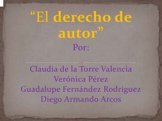 “El derecho de
       autor”
             Por:

  Claudia de la Torre Valencia
        Verónica Pérez
Guadalupe Fernández Rodríguez
     Diego Armando Arcos
 