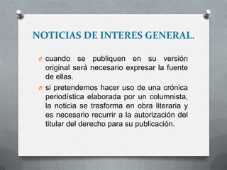 NOTICIAS DE INTERES GENERAL.
O cuando se publiquen en su versión
original será necesario expresar la fuente
de ellas.
O si pretendemos hacer uso de una crónica
periodística elaborada por un columnista,
la noticia se trasforma en obra literaria y
es necesario recurrir a la autorización del
titular del derecho para su publicación.
 