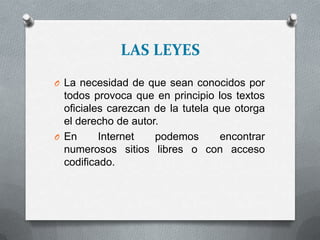LAS LEYES
O La necesidad de que sean conocidos por
todos provoca que en principio los textos
oficiales carezcan de la tutela que otorga
el derecho de autor.
O En Internet podemos encontrar
numerosos sitios libres o con acceso
codificado.
 
