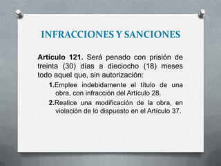 INFRACCIONES Y SANCIONES
Artículo 121. Será penado con prisión de
treinta (30) días a dieciocho (18) meses
todo aquel que, sin autorización:
1.Emplee indebidamente el título de una
obra, con infracción del Artículo 28.
2.Realice una modificación de la obra, en
violación de lo dispuesto en el Artículo 37.
 