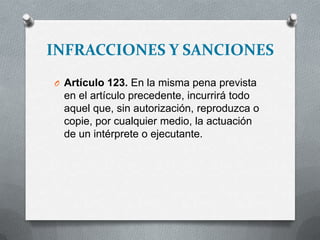 INFRACCIONES Y SANCIONES
O Artículo 123. En la misma pena prevista
en el artículo precedente, incurrirá todo
aquel que, sin autorización, reproduzca o
copie, por cualquier medio, la actuación
de un intérprete o ejecutante.
 
