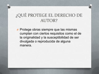 ¿QUÉ PROTEGE EL DERECHO DE
AUTOR?
O Protege obras siempre que las mismas
cumplan con ciertos requisitos como el de
la originalidad y la susceptibilidad de ser
divulgada o reproducida de alguna
manera.
 