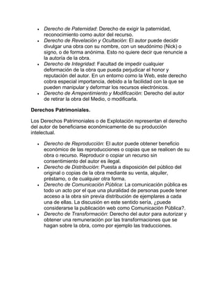 Derecho de Paternidad: Derecho de exigir la paternidad,
reconocimiento como autor del recurso.
Derecho de Revelación y Ocultación: El autor puede decidir
divulgar una obra con su nombre, con un seudónimo (Nick) o
signo, o de forma anónima. Esto no quiere decir que renuncie a
la autoría de la obra.
Derecho de Integridad: Facultad de impedir cualquier
deformación de la obra que pueda perjudicar el honor y
reputación del autor. En un entorno como la Web, este derecho
cobra especial importancia, debido a la facilidad con la que se
pueden manipular y deformar los recursos electrónicos.
Derecho de Arrepentimiento y Modificación: Derecho del autor
de retirar la obra del Medio, o modificarla.
Derechos Patrimoniales.
Los Derechos Patrimoniales o de Explotación representan el derecho
del autor de beneficiarse económicamente de su producción
intelectual.
Derecho de Reproducción: El autor puede obtener beneficio
económico de las reproducciones o copias que se realicen de su
obra o recurso. Reproducir o copiar un recurso sin
consentimiento del autor es ilegal.
Derecho de Distribución: Puesta a disposición del público del
original o copias de la obra mediante su venta, alquiler,
préstamo, o de cualquier otra forma.
Derecho de Comunicación Pública: La comunicación pública es
todo un acto por el que una pluralidad de personas puede tener
acceso a la obra sin previa distribución de ejemplares a cada
una de ellas. La discusión en este sentido sería, ¿puede
considerarse la publicación web como Comunicación Pública?.
Derecho de Transformación: Derecho del autor para autorizar y
obtener una remuneración por las transformaciones que se
hagan sobre la obra, como por ejemplo las traducciones.
 
