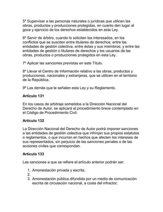 5º Supervisar a las personas naturales o jurídicas que utilicen las
obras, productos y producciones protegidas, en cuanto den lugar al
goce y ejercicio de los derechos establecidos en esta Ley.
6º Servir de árbitro, cuando lo soliciten los interesados, en los
conflictos que se susciten entre titulares de derechos; entre las
entidades de gestión colectiva; entre éstas y sus miembros; y entre las
entidades de gestión o titulares de derechos y los usuarios de las
obras, productos o producciones protegidos en esta Ley.
7º Aplicar las sanciones previstas en este Título.
8º Llevar el Centro de Información relativo a las obras, productos y
producciones, nacionales y extranjeras, que se utilicen en el territorio
de la República.
9º Las demás que le señalen esta Ley y su Reglamento.
Artículo 131
En los casos de arbitraje sometidos a la Dirección Nacional del
Derecho de Autor, se aplicará el procedimiento breve contemplado en
el Código de Procedimiento Civil.
Artículo 132
La Dirección Nacional del Derecho de Autor podrá imponer sanciones
a las entidades de gestión colectiva que infrinjan sus propios estatutos
o reglamentos, o que incurran en hechos que afecten los intereses de
sus representados, sin perjuicio de las sanciones penales o de las
acciones civiles que correspondan.
Artículo 133
Las sanciones a que se refiere el artículo anterior podrán ser:
1. Amonestación privada y escrita;
2.
3. Amonestación pública difundida por un medio de comunicación
escrita de circulación nacional, a costa del infractor;
 