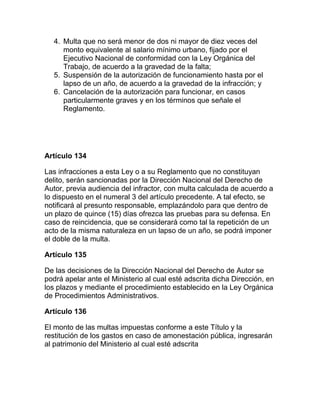 4. Multa que no será menor de dos ni mayor de diez veces del
monto equivalente al salario mínimo urbano, fijado por el
Ejecutivo Nacional de conformidad con la Ley Orgánica del
Trabajo, de acuerdo a la gravedad de la falta;
5. Suspensión de la autorización de funcionamiento hasta por el
lapso de un año, de acuerdo a la gravedad de la infracción; y
6. Cancelación de la autorización para funcionar, en casos
particularmente graves y en los términos que señale el
Reglamento.
Artículo 134
Las infracciones a esta Ley o a su Reglamento que no constituyan
delito, serán sancionadas por la Dirección Nacional del Derecho de
Autor, previa audiencia del infractor, con multa calculada de acuerdo a
lo dispuesto en el numeral 3 del artículo precedente. A tal efecto, se
notificará al presunto responsable, emplazándolo para que dentro de
un plazo de quince (15) días ofrezca las pruebas para su defensa. En
caso de reincidencia, que se considerará como tal la repetición de un
acto de la misma naturaleza en un lapso de un año, se podrá imponer
el doble de la multa.
Artículo 135
De las decisiones de la Dirección Nacional del Derecho de Autor se
podrá apelar ante el Ministerio al cual esté adscrita dicha Dirección, en
los plazos y mediante el procedimiento establecido en la Ley Orgánica
de Procedimientos Administrativos.
Artículo 136
El monto de las multas impuestas conforme a este Título y la
restitución de los gastos en caso de amonestación pública, ingresarán
al patrimonio del Ministerio al cual esté adscrita
 