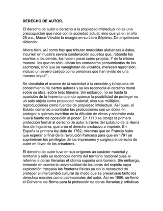 DERECHO DE AUTOR.
El derecho de autor o derecho a la propiedad intelectual no es una
preocupación que nace con la sociedad actual, sino que ya en el año
25 a.c., Marco Vitrubio lo recogía en su Libro Séptimo, De arquitectura
diciendo:
Ahora bien, así como hay que tributar merecidas alabanzas a éstos,
incurren en nuestra severa condenación aquellos que, robando los
escritos a los demás, los hacen pasar como propios. Y de la misma
manera, los que no sólo utilizan los verdaderos pensamientos de los
escritores, sino que se vanaglorian de violarlos, merecen reprensión,
incluso un severo castigo como personas que han vivido de una
manera impía" .
Se vinculaba el avance de la sociedad a la creación y búsqueda de
conocimiento de ciertos autores y se les reconocía el derecho moral
sobre su obra, sobre todo literaria. Sin embargo, no es hasta la
aparición de la imprenta cuando aparece la posibilidad de proteger no
un solo objeto como propiedad material, sino sus múltiples
reproducciones como fuentes de propiedad intelectual. Así pues, el
Estado comenzó a controlar las producciones con un doble fin:
proteger a quienes invertían en la difusión de obras y controlar esta
nueva fuente de oposición al poder. En 1710 se otorga la primera
protección formal al derecho de autor a través del Estatuto de la Reina
Ana de Inglaterra, que crea el derecho exclusivo a imprimir. En
España la primera ley data de 1762, mientras que en Francia hubo
que esperar al final de la revolución francesa para que en 1791 se
suprimieran los privilegios de los impresores y surgiera el derecho de
autor en favor de los creadores.
El derecho de autor tuvo en sus orígenes un carácter material y
territorial y sólo se reconocía dentro del territorio nacional pues al
referirse a obras literarias el idioma suponía una barrera. Sin embargo,
tomando en cuenta la universalidad de las obras del espíritu cuya
explotación traspasa las fronteras físicas se vio la necesidad de
proteger el intercambio cultural de modo que se preservase tanto los
derechos morales como patrimoniales del autor. Así en 1886, se firmó
el Convenio de Berna para la protección de obras literarias y artísticas
 