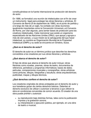 constituyéndose en la fuente internacional de protección del derecho
de autor.
En 1886, se formalizó una reunión de intelectuales con el fin de crear
un instrumento legal para proteger las obras literarias y artísticas. El
Convenio de Berna (9 de septiembre de 1886), es el punto de partida y
a lo largo de más de un siglo, ha contado con otras reuniones
igualmente importantes como la Convención Universal y el Convenio
de Roma, por citar algunas, para sentar bases de protección para los
creativos intelectuales. Cabe mencionar que existe un organismo
especializado de las Naciones Unidas (ONU), que apoya y agrupa a
más de cien países, y cuya misión es la salvaguarda del que hacer
intelectual, su nombre es Organización Mundial de la Propiedad
Intelectual (OMPI) y su sede se encuentra en Ginebra, Suiza.
¿Qué es el derecho de autor?
El derecho de autor es un término jurídico que describe los derechos
concedidos a los creadores por sus obras literarias y artísticas.
¿Qué abarca el derecho de autor?
El tipo de obras que abarca el derecho de autor incluye: obras
literarias como novelas, poemas, obras de teatro, documentos de
referencia, periódicos y programas informáticos; bases de datos;
películas, composiciones musicales y coreografías; obras artísticas
como pinturas, dibujos, fotografías y escultura; obras arquitectónicas;
publicidad, mapas y dibujos técnicos.
¿Qué derechos confiere el derecho de autor?
Los creadores originales de obras protegidas por el derecho de autor y
sus herederos gozan de ciertos derechos básicos. Detentan el
derecho exclusivo de utilizar o autorizar a terceros a que utilicen la
obra en condiciones convenidas de común acuerdo. El creador de una
obra puede prohibir u autorizar:
su reproducción bajo distintas formas, tales como la publicación
impresa y la grabación sonora;
su interpretación o ejecución pública, por ejemplo, en una obra
de teatro o musical;
 