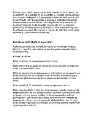limitaciones o restricciones que en esta materia pudieran existir, se
encuentran ya recogidas en los Acuerdos y Tratados Internacionales
suscritos por la República. La propiedad intelectual está garantizada
en el Artículo 124: "Se garantiza y protege la propiedad intelectual
colectiva de los conocimientos, tecnologías e innovaciones de los
pueblos indígenas. Toda actividad relacionada con los recursos
genéticos y los conocimientos asociados a los mismos perseguirán
beneficios colectivos. Se prohíbe el registro de patentes sobre estos
recursos y conocimientos ancestrales".
Las Obras como objeto de protección.
Obra: Es toda creación intelectual original de naturaleza artística,
literaria o científica, susceptible de ser divulgada o reproducida en
cualquier forma.
Clases de obras.
Obra originaria: Es la primigeniamente creada.
Obra anónima: Es aquella en la que no se menciona la identidad del
autor por voluntad del mismo.
Obra seudónima: Es aquella en que el autor utiliza un seudónimo que
no lo identifica. No se considera obra seudónima aquella en que el
nombre empleado no arroja dudas acerca de la identidad civil del
autor.
Obra individual: Es la creada por una sola persona natural.
Obra colectiva: Es la creada por varios autores, bajo la iniciativa y la
responsabilidad, de una persona natural o jurídica que la pública con
su propio nombre y en la cual las contribuciones de los autores
participantes, por su elevado número o por el carácter indirecto de
esas contribuciones, se fusionan en la totalidad de la obra de modo
que se hace imposible individualizar los diversos aportes e identificar
sus respectivos autores.
 