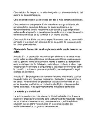 Obra inédita: Es la que no ha sido divulgada con el consentimiento del
autor o su derechohabiente.
Obra en colaboración: Es la creada por dos o más personas naturales.
Obra derivada o compuesta: Es la basada en otra ya existente, sin
perjuicio de los derechos del autor de la obra originaria o su
derechohabiente y de la respectiva autorización y cuya originalidad
radica en la adaptación o transformación de la obra primigenia o en los
elementos creativos de su tradición a un idioma distinto.
Obra radiofónica: Es la producida específicamente para su transmisión
por radio o televisión, sin perjuicio de los derechos de los autores de
las obras preexistentes.
Objeto de la Protección en el reglamento de la ley de derecho de
autor.
Artículo 5°.- La protección reconocida por el derecho de autor recae
sobre todas las obras literarias, artísticas o científicas, cuales quiera
sea su género, forma de expresión, mérito o destino. El derecho de
autor es independiente del objeto material que contiene la obra, cuya
enajenación no confiere al adquiriente la titularidad de derechos sobre
la creación o la licencia para su explotación, salvo disposición legal
expresa en contrario.
Artículo 6°.- Se protege exclusivamente la forma mediante la cual las
ideas del autor son descritas, explicadas, ilustradas o incorporadas a
las obras. No son objeto de protección las ideas contenidas en las
obras literarias y artísticas, el contenido ideológico o técnico de las
obras científicas, ni su aprovechamiento industrial o comercial.
La autoría y la titularidad.
La autoría no siempre coincide con la titularidad de la obra. La obra
puede ser creada por un sujeto pero la titularidad del resultado recaerá
sobre el autor o bien sobre una persona natural o jurídica distinta,
situación que es clara y automática en las obras creadas por
asalariados o en los programas de ordenador.
 
