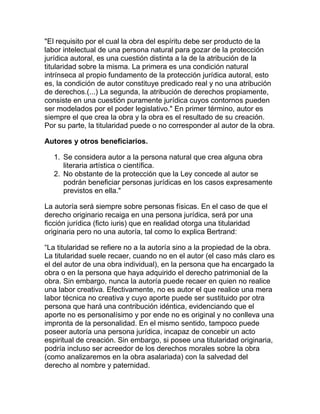 "El requisito por el cual la obra del espíritu debe ser producto de la
labor intelectual de una persona natural para gozar de la protección
jurídica autoral, es una cuestión distinta a la de la atribución de la
titularidad sobre la misma. La primera es una condición natural
intrínseca al propio fundamento de la protección jurídica autoral, esto
es, la condición de autor constituye predicado real y no una atribución
de derechos.(...) La segunda, la atribución de derechos propiamente,
consiste en una cuestión puramente jurídica cuyos contornos pueden
ser modelados por el poder legislativo." En primer término, autor es
siempre el que crea la obra y la obra es el resultado de su creación.
Por su parte, la titularidad puede o no corresponder al autor de la obra.
Autores y otros beneficiarios.
1. Se considera autor a la persona natural que crea alguna obra
literaria artística o científica.
2. No obstante de la protección que la Ley concede al autor se
podrán beneficiar personas jurídicas en los casos expresamente
previstos en ella."
La autoría será siempre sobre personas físicas. En el caso de que el
derecho originario recaiga en una persona jurídica, será por una
ficción jurídica (ficto iuris) que en realidad otorga una titularidad
originaria pero no una autoría, tal como lo explica Bertrand:
“La titularidad se refiere no a la autoría sino a la propiedad de la obra.
La titularidad suele recaer, cuando no en el autor (el caso más claro es
el del autor de una obra individual), en la persona que ha encargado la
obra o en la persona que haya adquirido el derecho patrimonial de la
obra. Sin embargo, nunca la autoría puede recaer en quien no realice
una labor creativa. Efectivamente, no es autor el que realice una mera
labor técnica no creativa y cuyo aporte puede ser sustituido por otra
persona que hará una contribución idéntica, evidenciando que el
aporte no es personalísimo y por ende no es original y no conlleva una
impronta de la personalidad. En el mismo sentido, tampoco puede
poseer autoría una persona jurídica, incapaz de concebir un acto
espiritual de creación. Sin embargo, si posee una titularidad originaria,
podría incluso ser acreedor de los derechos morales sobre la obra
(como analizaremos en la obra asalariada) con la salvedad del
derecho al nombre y paternidad.
 
