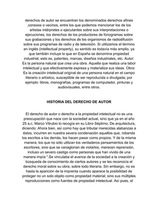 derechos de autor se encuentran los denominados derechos afines
,conexos o vecinos, entre los que podemos mencionar los de los
artistas intérpretes o ejecutantes sobre sus interpretaciones o
ejecuciones, los derechos de los productores de fonogramas sobre
sus grabaciones y los derechos de los organismos de radiodifusión
sobre sus programas de radio y de televisión. Si utilizamos el término
en inglés (intellectual property), su sentido es todavía más amplio, ya
que también incluye lo que en España se denomina propiedad
industrial, esto es, patentes, marcas, diseños industriales, etc. Autor:
Es la persona natural que crea una obra. Aquella que realiza una labor
intelectual y que efectivamente expresa y materializa sus ideas. Obra:
Es la creación intelectual original de una persona natural en el campo
literario o artístico, susceptible de ser reproducida o divulgada; por
ejemplo: libros, monografías, programas de computador, pinturas y
audiovisuales, entre otros.
HISTORIA DEL DERECHO DE AUTOR
El derecho de autor o derecho a la propiedad intelectual no es una
preocupación que nace con la sociedad actual, sino que ya en el año
25 a.c, Marco Vitrubio lo recogía en su Libro Séptimo, De arquitectura,
diciendo: Ahora bien, así como hay que tributar merecidas alabanzas a
éstos, incurren en nuestra severa condenación aquellos que, robando
los escritos a los demás, los hacen pasar como propios. Y de la misma
manera, los que no sólo utilizan los verdaderos pensamientos de los
escritores, sino que se vanaglorian de violarlos, merecen reprensión,
incluso un severo castigo como personas que han vivido de una
manera impía ".Se vinculaba el avance de la sociedad a la creación y
búsqueda de conocimiento de ciertos autores y se les reconocía el
derecho moral sobre su obra, sobre todo literaria. Sin embargo, no es
hasta la aparición de la imprenta cuando aparece la posibilidad de
proteger no un solo objeto como propiedad material, sino sus múltiples
reproducciones como fuentes de propiedad intelectual. Así pues, el
 