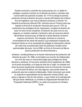 Estado comenzó a controlar las producciones con un doble fin:
proteger a quienes invertían en la difusión de obras y controlar esta
nueva fuente de oposición al poder. En 1710 se otorga la primera
protección formal al derecho de autor a través del Estatuto de la Reina
Ana de Inglaterra, que crea el derecho exclusivo a imprimir. En
España la primera ley data de1762, mientras que en Francia hubo que
esperar al final de la revolución francesa para que en 1791 se
suprimieran los privilegios de los impresores y surgiera el derecho de
autor en favor de los creadores. El derecho de autor tuvo en sus
orígenes un carácter material y territorial y sólo se reconocía dentro
del territorio nacional pues al referirse a obras literarias el idioma
suponía una barrera. Sin embargo, tomando en cuenta la
universalidad de las obras del espíritu cuya explotación traspasa las
fronteras físicas se vio la necesidad de proteger el intercambio cultural
de modo que se preservase tanto los derechos morales como
patrimoniales del autor. Así en1886, se firmó el Convenio de Berna
para la protección de obras literarias y
artísticas constituyéndose en la fuente internacional de protección del
derecho de autor. En 1886, se formalizó una reunión de intelectuales
con el fin de crear un instrumento legal para proteger las obras
literarias y artísticas. El Convenio de Berna (9 de septiembre de 1886),
es el punto de partida y a lo largo de más de un siglo, ha contado con
otras reuniones igualmente importantes como la Convención Universal
y el Convenio de Roma, por citar algunas, para sentar bases de
protección para los creativos intelectuales. Cabe mencionar que existe
un organismo especializado de las Naciones Unidas (ONU), que
apoya y agrupa a más de cien países, y cuya misión es la salvaguarda
del que hacer intelectual, su nombre es Organización Mundial de la
Propiedad Intelectual (OMPI) y su sede se encuentra en Ginebra,
Suiza
 