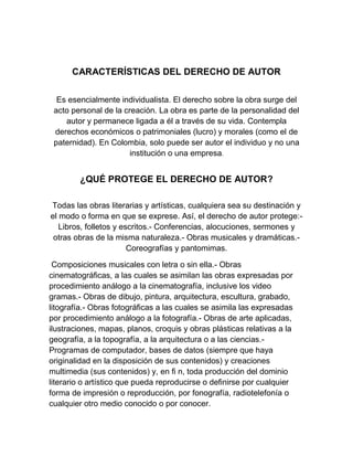 CARACTERÍSTICAS DEL DERECHO DE AUTOR
Es esencialmente individualista. El derecho sobre la obra surge del
acto personal de la creación. La obra es parte de la personalidad del
autor y permanece ligada a él a través de su vida. Contempla
derechos económicos o patrimoniales (lucro) y morales (como el de
paternidad). En Colombia, solo puede ser autor el individuo y no una
institución o una empresa.
¿QUÉ PROTEGE EL DERECHO DE AUTOR?
Todas las obras literarias y artísticas, cualquiera sea su destinación y
el modo o forma en que se exprese. Así, el derecho de autor protege:-
Libros, folletos y escritos.- Conferencias, alocuciones, sermones y
otras obras de la misma naturaleza.- Obras musicales y dramáticas.-
Coreografías y pantomimas.
Composiciones musicales con letra o sin ella.- Obras
cinematográﬁcas, a las cuales se asimilan las obras expresadas por
procedimiento análogo a la cinematografía, inclusive los video
gramas.- Obras de dibujo, pintura, arquitectura, escultura, grabado,
litografía.- Obras fotográﬁcas a las cuales se asimila las expresadas
por procedimiento análogo a la fotografía.- Obras de arte aplicadas,
ilustraciones, mapas, planos, croquis y obras plásticas relativas a la
geografía, a la topografía, a la arquitectura o a las ciencias.-
Programas de computador, bases de datos (siempre que haya
originalidad en la disposición de sus contenidos) y creaciones
multimedia (sus contenidos) y, en ﬁ n, toda producción del dominio
literario o artístico que pueda reproducirse o deﬁnirse por cualquier
forma de impresión o reproducción, por fonografía, radiotelefonía o
cualquier otro medio conocido o por conocer.
 