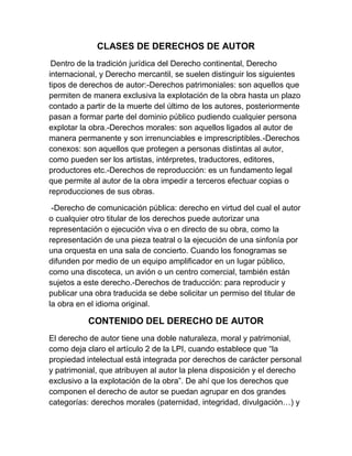CLASES DE DERECHOS DE AUTOR
Dentro de la tradición jurídica del Derecho continental, Derecho
internacional, y Derecho mercantil, se suelen distinguir los siguientes
tipos de derechos de autor:-Derechos patrimoniales: son aquellos que
permiten de manera exclusiva la explotación de la obra hasta un plazo
contado a partir de la muerte del último de los autores, posteriormente
pasan a formar parte del dominio público pudiendo cualquier persona
explotar la obra.-Derechos morales: son aquellos ligados al autor de
manera permanente y son irrenunciables e imprescriptibles.-Derechos
conexos: son aquellos que protegen a personas distintas al autor,
como pueden ser los artistas, intérpretes, traductores, editores,
productores etc.-Derechos de reproducción: es un fundamento legal
que permite al autor de la obra impedir a terceros efectuar copias o
reproducciones de sus obras.
-Derecho de comunicación pública: derecho en virtud del cual el autor
o cualquier otro titular de los derechos puede autorizar una
representación o ejecución viva o en directo de su obra, como la
representación de una pieza teatral o la ejecución de una sinfonía por
una orquesta en una sala de concierto. Cuando los fonogramas se
difunden por medio de un equipo amplificador en un lugar público,
como una discoteca, un avión o un centro comercial, también están
sujetos a este derecho.-Derechos de traducción: para reproducir y
publicar una obra traducida se debe solicitar un permiso del titular de
la obra en el idioma original.
CONTENIDO DEL DERECHO DE AUTOR
El derecho de autor tiene una doble naturaleza, moral y patrimonial,
como deja claro el artículo 2 de la LPI, cuando establece que “la
propiedad intelectual está integrada por derechos de carácter personal
y patrimonial, que atribuyen al autor la plena disposición y el derecho
exclusivo a la explotación de la obra”. De ahí que los derechos que
componen el derecho de autor se puedan agrupar en dos grandes
categorías: derechos morales (paternidad, integridad, divulgación…) y
 