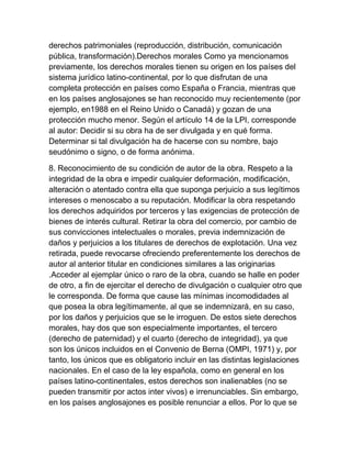 derechos patrimoniales (reproducción, distribución, comunicación
pública, transformación).Derechos morales Como ya mencionamos
previamente, los derechos morales tienen su origen en los países del
sistema jurídico latino-continental, por lo que disfrutan de una
completa protección en países como España o Francia, mientras que
en los países anglosajones se han reconocido muy recientemente (por
ejemplo, en1988 en el Reino Unido o Canadá) y gozan de una
protección mucho menor. Según el artículo 14 de la LPI, corresponde
al autor: Decidir si su obra ha de ser divulgada y en qué forma.
Determinar si tal divulgación ha de hacerse con su nombre, bajo
seudónimo o signo, o de forma anónima.
8. Reconocimiento de su condición de autor de la obra. Respeto a la
integridad de la obra e impedir cualquier deformación, modificación,
alteración o atentado contra ella que suponga perjuicio a sus legítimos
intereses o menoscabo a su reputación. Modificar la obra respetando
los derechos adquiridos por terceros y las exigencias de protección de
bienes de interés cultural. Retirar la obra del comercio, por cambio de
sus convicciones intelectuales o morales, previa indemnización de
daños y perjuicios a los titulares de derechos de explotación. Una vez
retirada, puede revocarse ofreciendo preferentemente los derechos de
autor al anterior titular en condiciones similares a las originarias
.Acceder al ejemplar único o raro de la obra, cuando se halle en poder
de otro, a fin de ejercitar el derecho de divulgación o cualquier otro que
le corresponda. De forma que cause las mínimas incomodidades al
que posea la obra legítimamente, al que se indemnizará, en su caso,
por los daños y perjuicios que se le irroguen. De estos siete derechos
morales, hay dos que son especialmente importantes, el tercero
(derecho de paternidad) y el cuarto (derecho de integridad), ya que
son los únicos incluidos en el Convenio de Berna (OMPI, 1971) y, por
tanto, los únicos que es obligatorio incluir en las distintas legislaciones
nacionales. En el caso de la ley española, como en general en los
países latino-continentales, estos derechos son inalienables (no se
pueden transmitir por actos inter vivos) e irrenunciables. Sin embargo,
en los países anglosajones es posible renunciar a ellos. Por lo que se
 