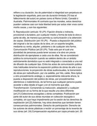 refiere a su duración, los de paternidad e integridad son perpetuos en
la legislación española, pero son de duración limitada (70 tras el
fallecimiento del autor) en países como el Reino Unido, Canadá o
Australia. Patrimoniales Al contrario que los morales, estos derechos
pueden cederse casi con toda libertad tanto por actos inter vivos como
mortis causa, y son los siguientes:
9. Reproducción (artículo 18 LPI): Fijación directa o indirecta,
provisional o duradera, por cualquier medio y forma de toda la obra o
parte de ella, de manera que permita su comunicación o la obtención
de copias. Distribución (art.19 LPI). : Puesta a disposición del público
del original o de las copias de la obra, en un soporte tangible,
mediante su venta, alquiler, préstamo o de cualquier otra forma.
Comunicación Pública (art.20 LPI). Todo acto por el cual una
pluralidad de personas pueda tener acceso a la obra sin previa
distribución de ejemplares a cada una de ellas. No se considerará
pública la comunicación cuando se celebre dentro de un ámbito
estrictamente doméstico que no esté integrado o conectado a una red
de difusión de cualquier tipo. Entre los actos de comunicación pública
más habituales tenemos la exposición pública de obras de arte o sus
reproducciones, la proyección de obras audiovisuales, la transmisión
de obras por radiodifusión, por vía satélite, por hilo, cable, fibra óptica
u otro procedimiento análogo, o, especialmente relevante ahora, la
puesta a disposición del público de obras, por procedimientos
alámbricos o inalámbricos, de tal forma que cualquier persona pueda
acceder a ellas desde el lugar y en el momento que elija.
Transformación: Comprende su traducción, adaptación y cualquier
modificación en su forma de la que resulte una obra diferente
(art.21).Colecciones escogidas u obras completas: Publicación por
parte del autor de sus obras reunidas en colección escogida o
completa, sin que haya impedimento por la cesión de los derechos de
explotación (art.22).Además, hay otros derechos que también tienen
consecuencias patrimoniales: Derecho de participación: Derecho de
los autores de obras plásticas a recibir un porcentaje de la reventa de
sus obras (art. 24).Compensación equitativa por copia privada (art. 25
 